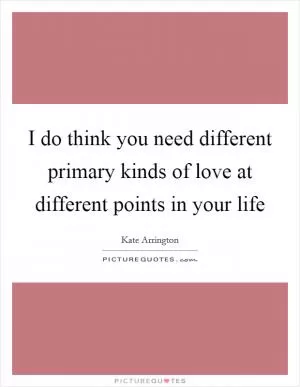 I do think you need different primary kinds of love at different points in your life Picture Quote #1