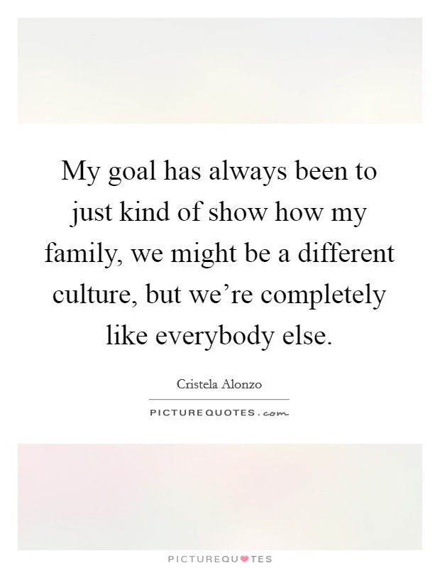 My goal has always been to just kind of show how my family, we might be a different culture, but we're completely like everybody else. Picture Quote #1