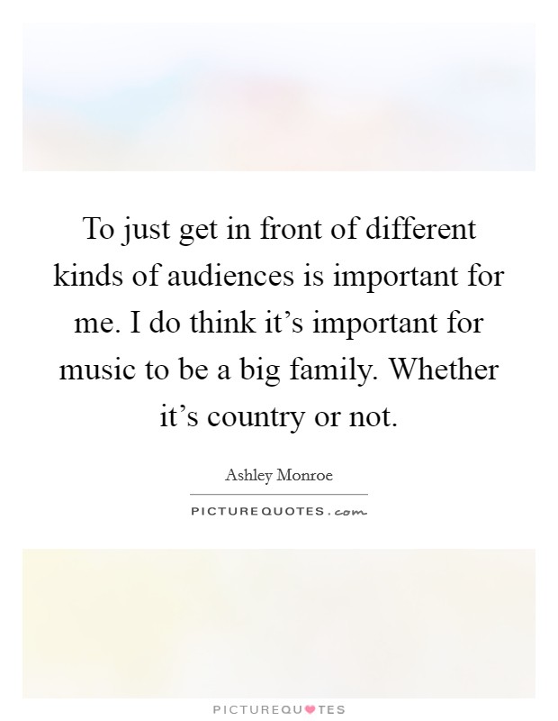 To just get in front of different kinds of audiences is important for me. I do think it's important for music to be a big family. Whether it's country or not. Picture Quote #1