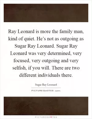 Ray Leonard is more the family man, kind of quiet. He’s not as outgoing as Sugar Ray Leonard. Sugar Ray Leonard was very determined, very focused, very outgoing and very selfish, if you will. There are two different individuals there Picture Quote #1