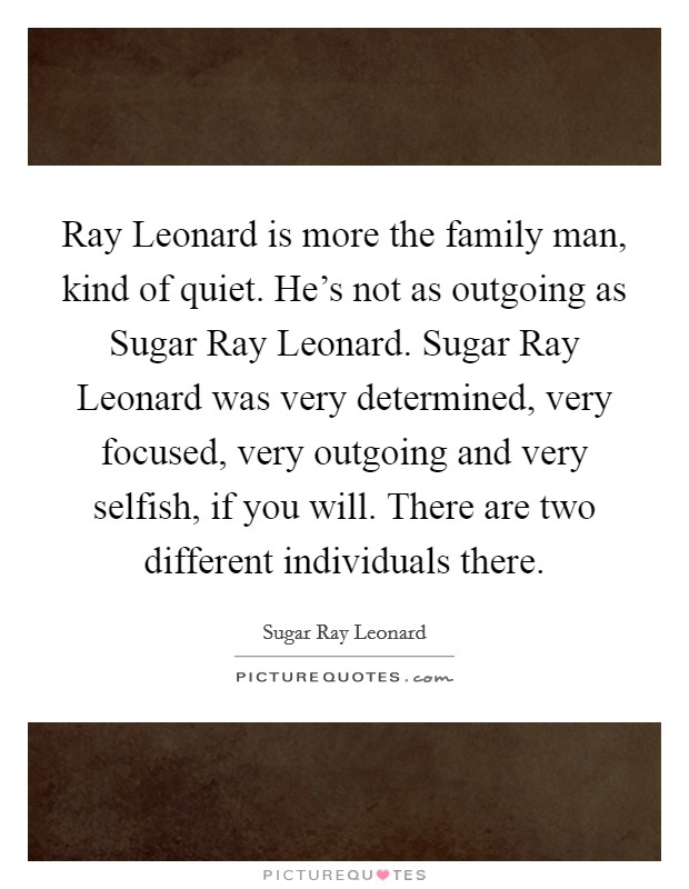 Ray Leonard is more the family man, kind of quiet. He's not as outgoing as Sugar Ray Leonard. Sugar Ray Leonard was very determined, very focused, very outgoing and very selfish, if you will. There are two different individuals there. Picture Quote #1