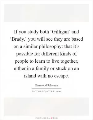 If you study both ‘Gilligan’ and ‘Brady,’ you will see they are based on a similar philosophy: that it’s possible for different kinds of people to learn to live together, either in a family or stuck on an island with no escape Picture Quote #1