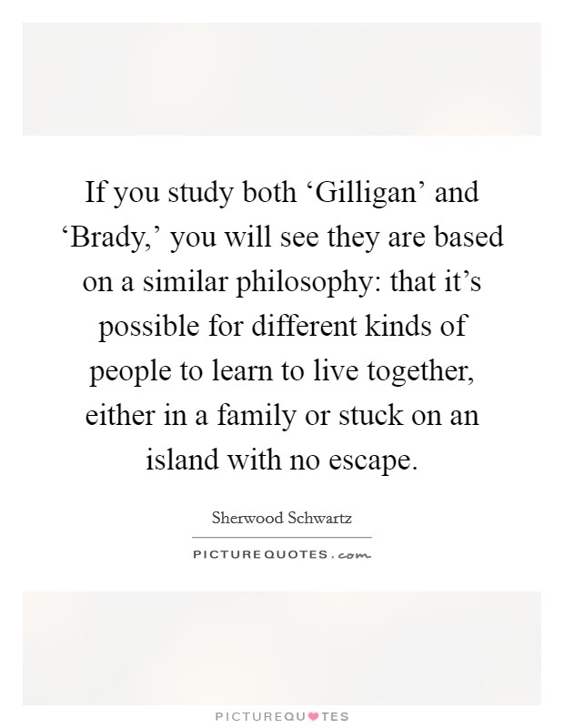 If you study both ‘Gilligan' and ‘Brady,' you will see they are based on a similar philosophy: that it's possible for different kinds of people to learn to live together, either in a family or stuck on an island with no escape. Picture Quote #1
