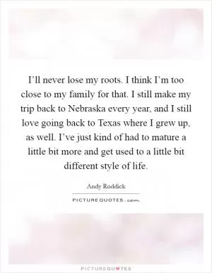 I’ll never lose my roots. I think I’m too close to my family for that. I still make my trip back to Nebraska every year, and I still love going back to Texas where I grew up, as well. I’ve just kind of had to mature a little bit more and get used to a little bit different style of life Picture Quote #1