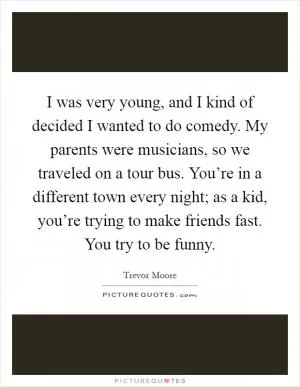 I was very young, and I kind of decided I wanted to do comedy. My parents were musicians, so we traveled on a tour bus. You’re in a different town every night; as a kid, you’re trying to make friends fast. You try to be funny Picture Quote #1