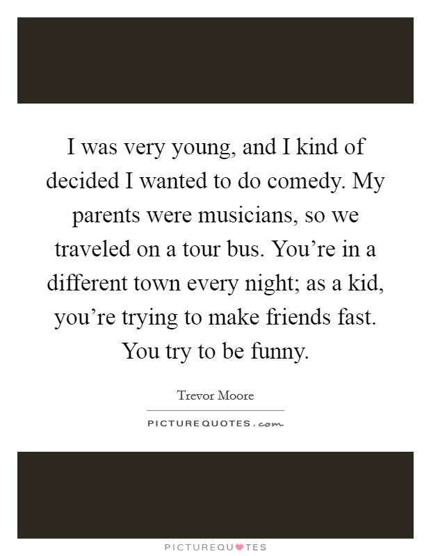 I was very young, and I kind of decided I wanted to do comedy. My parents were musicians, so we traveled on a tour bus. You're in a different town every night; as a kid, you're trying to make friends fast. You try to be funny. Picture Quote #1