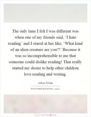 The only time I felt I was different was when one of my friends said, ‘I hate reading’ and I stared at her like, ‘What kind of an alien creature are you?!’ Because it was so incomprehensible to me that someone could dislike reading! That really started my desire to help other children love reading and writing Picture Quote #1