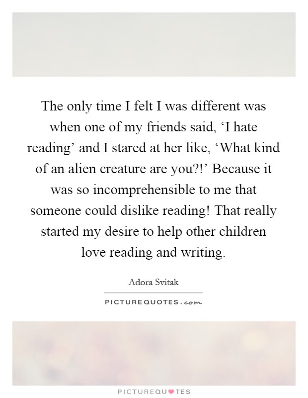 The only time I felt I was different was when one of my friends said, ‘I hate reading' and I stared at her like, ‘What kind of an alien creature are you?!' Because it was so incomprehensible to me that someone could dislike reading! That really started my desire to help other children love reading and writing. Picture Quote #1