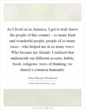 As I lived on in America, I got to truly know the people of this country - so many kind and wonderful people, people of so many races - who helped me in so many ways. Who became my friends. I realized that underneath our different accents, habits, foods, religions, ways of thinking, we shared a common humanity Picture Quote #1