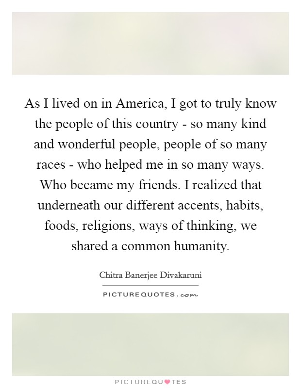 As I lived on in America, I got to truly know the people of this country - so many kind and wonderful people, people of so many races - who helped me in so many ways. Who became my friends. I realized that underneath our different accents, habits, foods, religions, ways of thinking, we shared a common humanity. Picture Quote #1