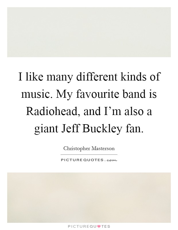 I like many different kinds of music. My favourite band is Radiohead, and I'm also a giant Jeff Buckley fan. Picture Quote #1