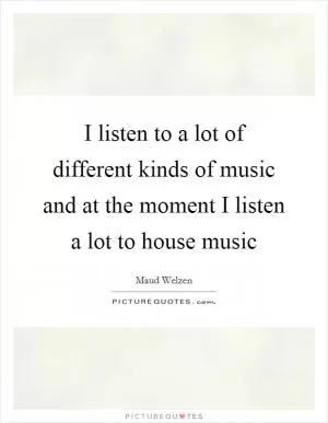I listen to a lot of different kinds of music and at the moment I listen a lot to house music Picture Quote #1