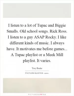 I listen to a lot of Tupac and Biggie Smalls. Old school songs. Rick Ross. I listen to a guy ASAP Rocky. I like different kinds of music. I always have. It motivates me before games... A Tupac playlist or a Meek Mill playlist. It varies Picture Quote #1