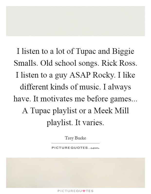 I listen to a lot of Tupac and Biggie Smalls. Old school songs. Rick Ross. I listen to a guy ASAP Rocky. I like different kinds of music. I always have. It motivates me before games... A Tupac playlist or a Meek Mill playlist. It varies. Picture Quote #1