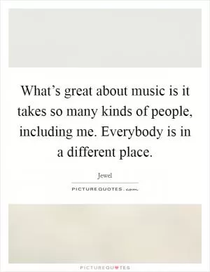 What’s great about music is it takes so many kinds of people, including me. Everybody is in a different place Picture Quote #1