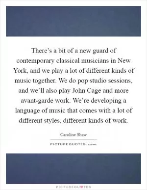 There’s a bit of a new guard of contemporary classical musicians in New York, and we play a lot of different kinds of music together. We do pop studio sessions, and we’ll also play John Cage and more avant-garde work. We’re developing a language of music that comes with a lot of different styles, different kinds of work Picture Quote #1