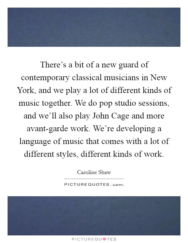 There's a bit of a new guard of contemporary classical musicians in New York, and we play a lot of different kinds of music together. We do pop studio sessions, and we'll also play John Cage and more avant-garde work. We're developing a language of music that comes with a lot of different styles, different kinds of work. Picture Quote #1