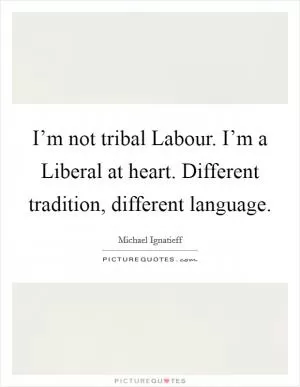 I’m not tribal Labour. I’m a Liberal at heart. Different tradition, different language Picture Quote #1