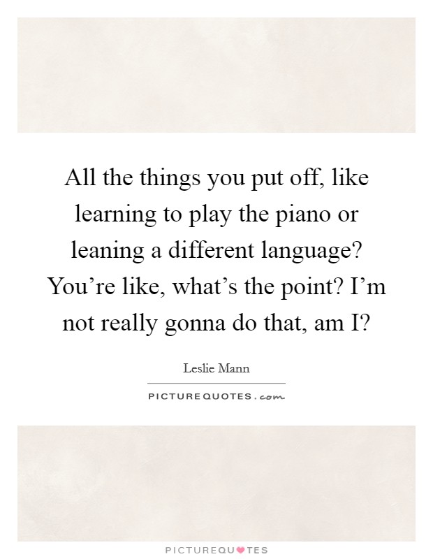 All the things you put off, like learning to play the piano or leaning a different language? You're like, what's the point? I'm not really gonna do that, am I? Picture Quote #1