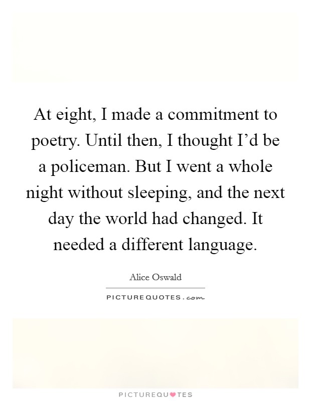At eight, I made a commitment to poetry. Until then, I thought I'd be a policeman. But I went a whole night without sleeping, and the next day the world had changed. It needed a different language. Picture Quote #1