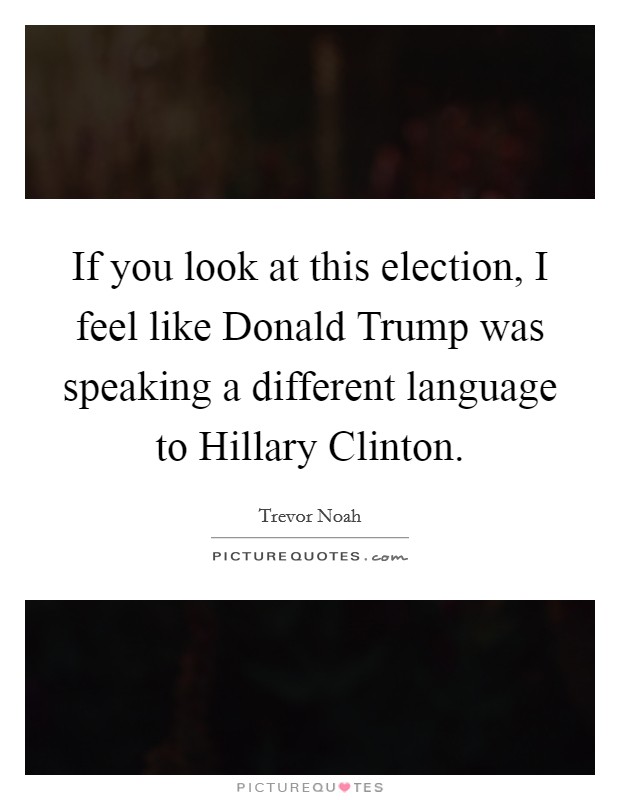 If you look at this election, I feel like Donald Trump was speaking a different language to Hillary Clinton. Picture Quote #1