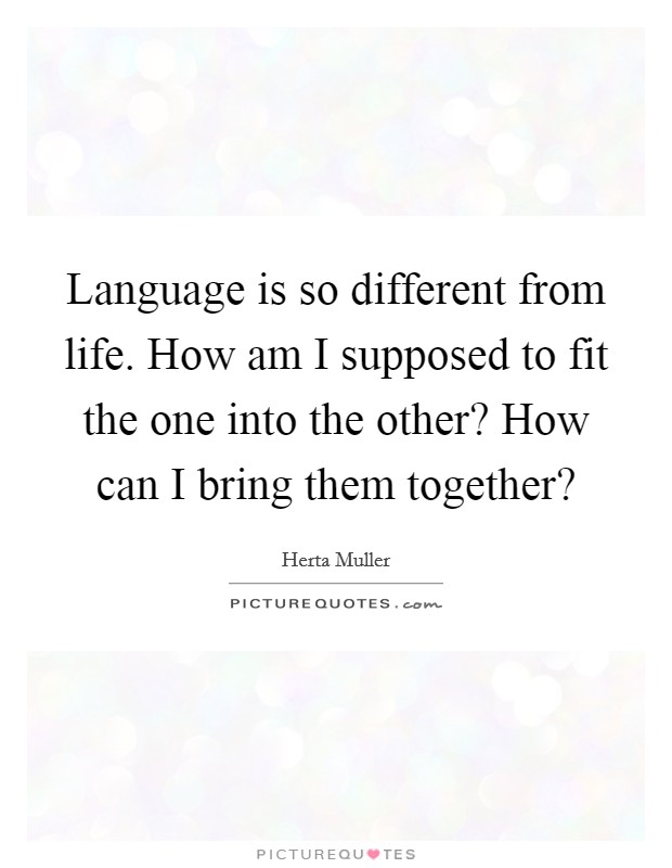 Language is so different from life. How am I supposed to fit the one into the other? How can I bring them together? Picture Quote #1