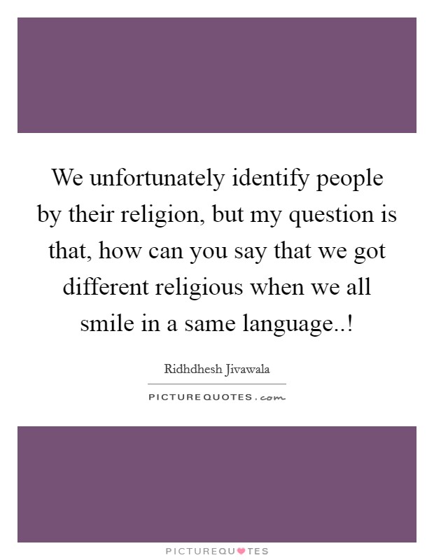 We unfortunately identify people by their religion, but my question is that, how can you say that we got different religious when we all smile in a same language..! Picture Quote #1