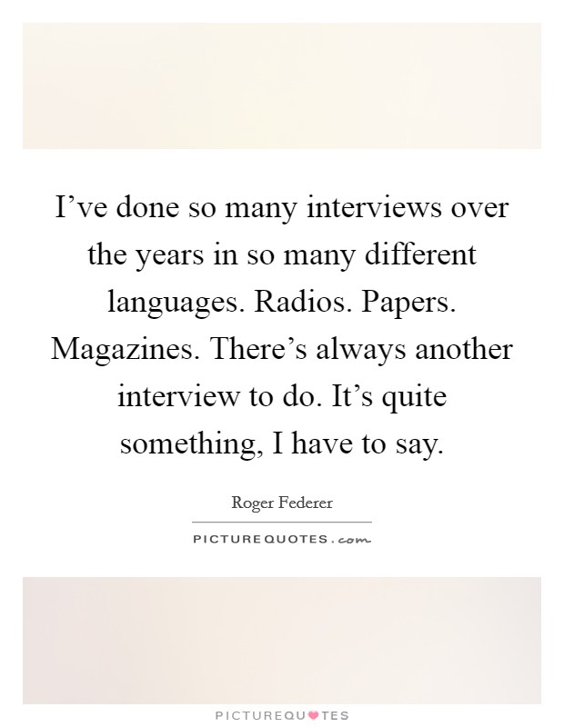 I've done so many interviews over the years in so many different languages. Radios. Papers. Magazines. There's always another interview to do. It's quite something, I have to say. Picture Quote #1