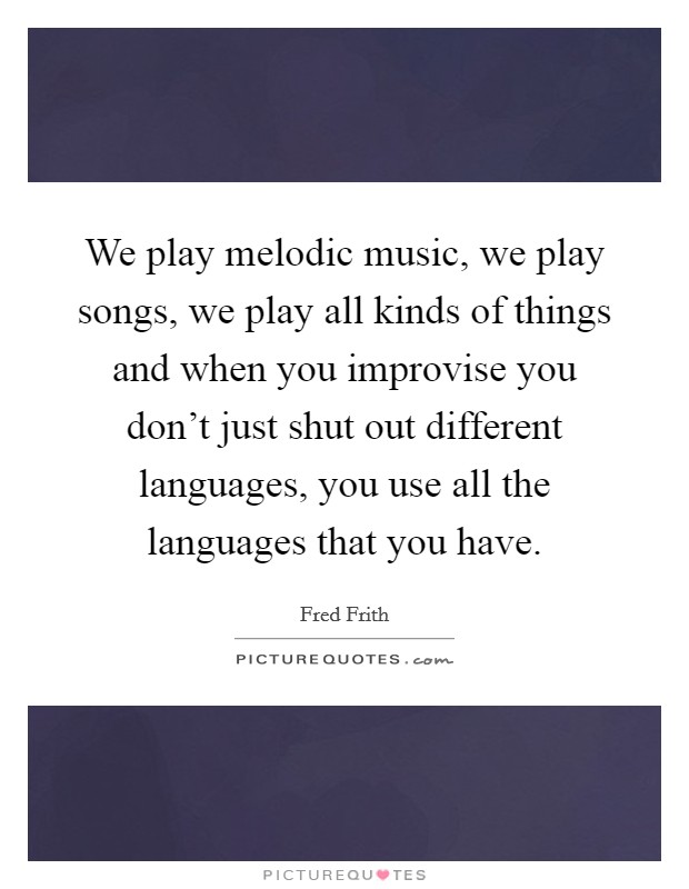 We play melodic music, we play songs, we play all kinds of things and when you improvise you don't just shut out different languages, you use all the languages that you have. Picture Quote #1