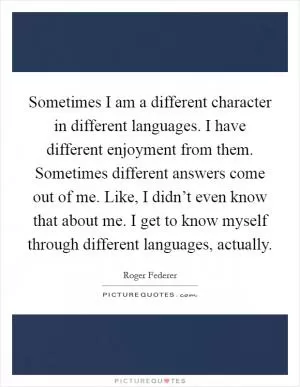 Sometimes I am a different character in different languages. I have different enjoyment from them. Sometimes different answers come out of me. Like, I didn’t even know that about me. I get to know myself through different languages, actually Picture Quote #1