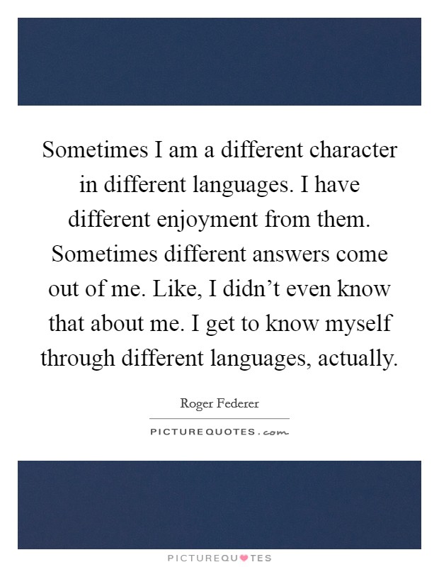 Sometimes I am a different character in different languages. I have different enjoyment from them. Sometimes different answers come out of me. Like, I didn't even know that about me. I get to know myself through different languages, actually. Picture Quote #1