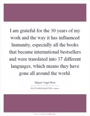 I am grateful for the 30 years of my work and the way it has influenced humanity, especially all the books that became international bestsellers and were translated into 37 different languages, which means they have gone all around the world Picture Quote #1
