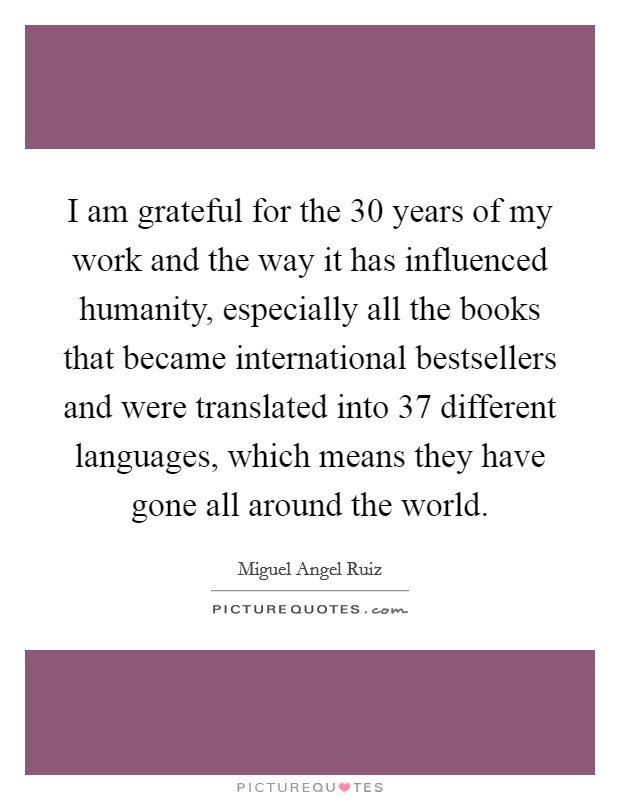 I am grateful for the 30 years of my work and the way it has influenced humanity, especially all the books that became international bestsellers and were translated into 37 different languages, which means they have gone all around the world. Picture Quote #1