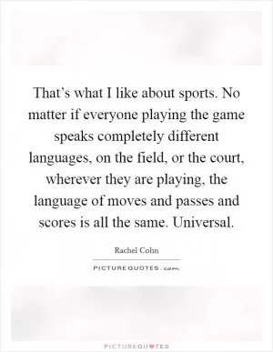 That’s what I like about sports. No matter if everyone playing the game speaks completely different languages, on the field, or the court, wherever they are playing, the language of moves and passes and scores is all the same. Universal Picture Quote #1