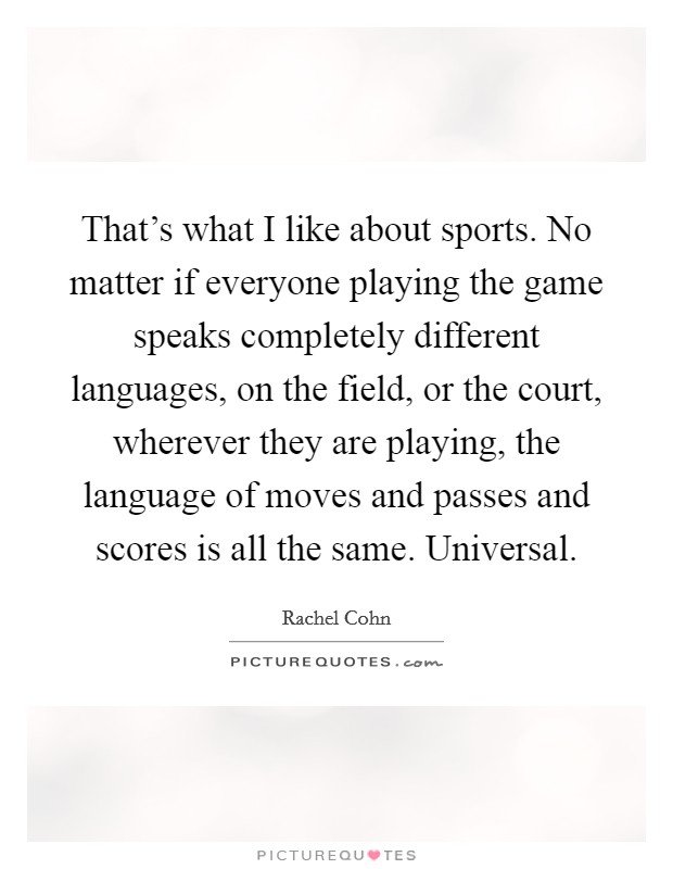 That's what I like about sports. No matter if everyone playing the game speaks completely different languages, on the field, or the court, wherever they are playing, the language of moves and passes and scores is all the same. Universal. Picture Quote #1