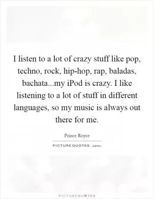 I listen to a lot of crazy stuff like pop, techno, rock, hip-hop, rap, baladas, bachata...my iPod is crazy. I like listening to a lot of stuff in different languages, so my music is always out there for me Picture Quote #1