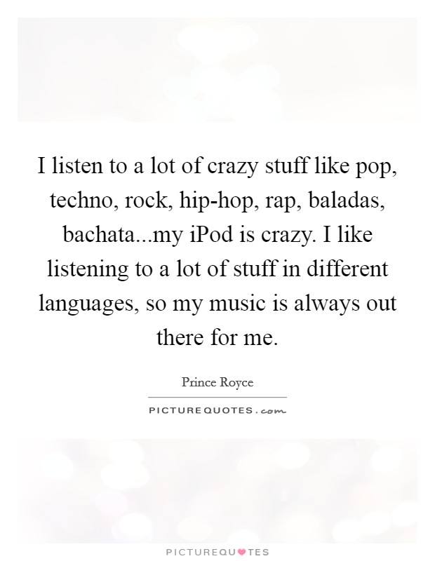 I listen to a lot of crazy stuff like pop, techno, rock, hip-hop, rap, baladas, bachata...my iPod is crazy. I like listening to a lot of stuff in different languages, so my music is always out there for me. Picture Quote #1
