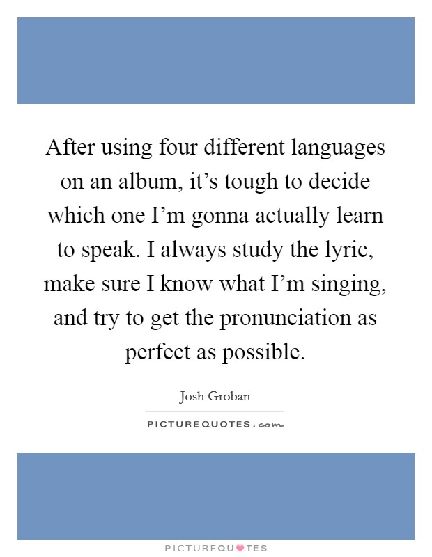 After using four different languages on an album, it's tough to decide which one I'm gonna actually learn to speak. I always study the lyric, make sure I know what I'm singing, and try to get the pronunciation as perfect as possible. Picture Quote #1