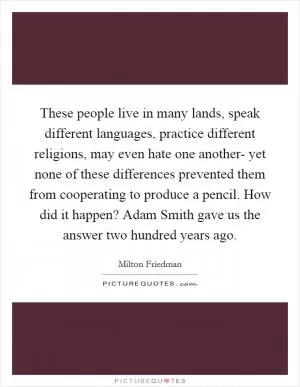 These people live in many lands, speak different languages, practice different religions, may even hate one another- yet none of these differences prevented them from cooperating to produce a pencil. How did it happen? Adam Smith gave us the answer two hundred years ago Picture Quote #1
