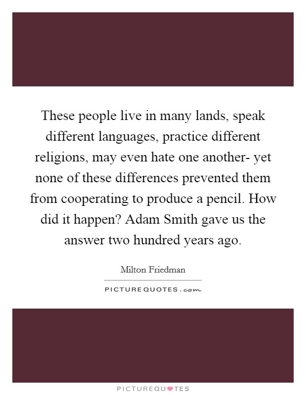 These people live in many lands, speak different languages, practice different religions, may even hate one another- yet none of these differences prevented them from cooperating to produce a pencil. How did it happen? Adam Smith gave us the answer two hundred years ago. Picture Quote #1
