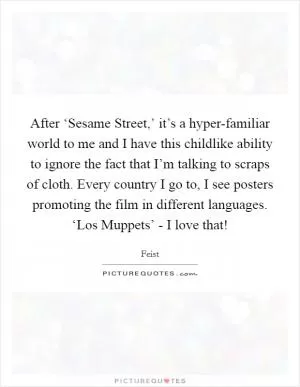 After ‘Sesame Street,’ it’s a hyper-familiar world to me and I have this childlike ability to ignore the fact that I’m talking to scraps of cloth. Every country I go to, I see posters promoting the film in different languages. ‘Los Muppets’ - I love that! Picture Quote #1