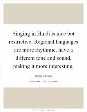 Singing in Hindi is nice but restrictive. Regional languages are more rhythmic, have a different tone and sound, making it more interesting Picture Quote #1