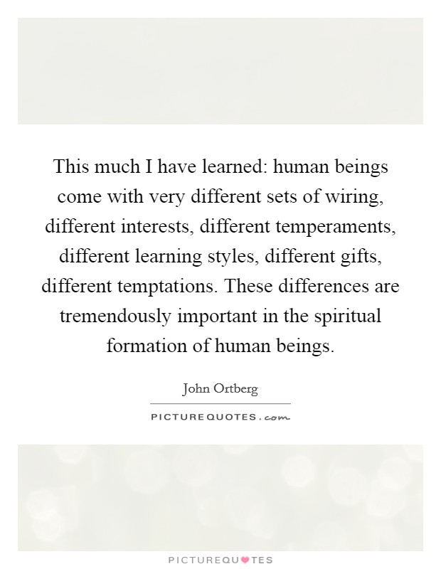 This much I have learned: human beings come with very different sets of wiring, different interests, different temperaments, different learning styles, different gifts, different temptations. These differences are tremendously important in the spiritual formation of human beings. Picture Quote #1