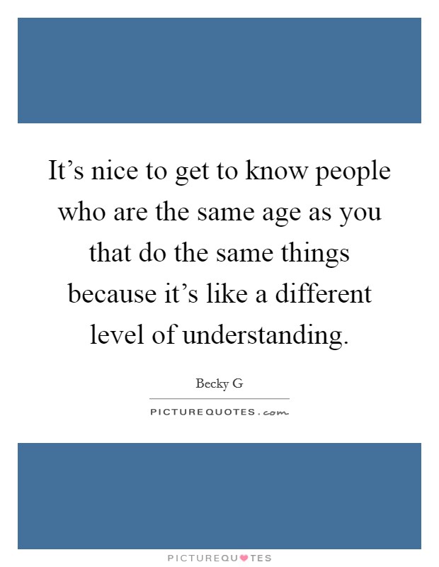 It's nice to get to know people who are the same age as you that do the same things because it's like a different level of understanding. Picture Quote #1