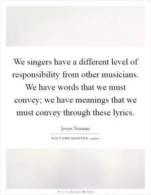 We singers have a different level of responsibility from other musicians. We have words that we must convey; we have meanings that we must convey through these lyrics Picture Quote #1