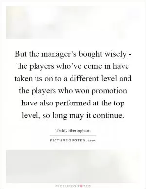 But the manager’s bought wisely - the players who’ve come in have taken us on to a different level and the players who won promotion have also performed at the top level, so long may it continue Picture Quote #1