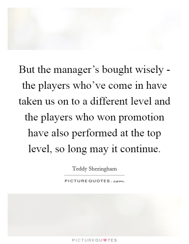 But the manager's bought wisely - the players who've come in have taken us on to a different level and the players who won promotion have also performed at the top level, so long may it continue. Picture Quote #1