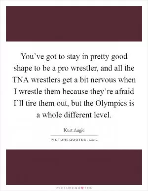 You’ve got to stay in pretty good shape to be a pro wrestler, and all the TNA wrestlers get a bit nervous when I wrestle them because they’re afraid I’ll tire them out, but the Olympics is a whole different level Picture Quote #1