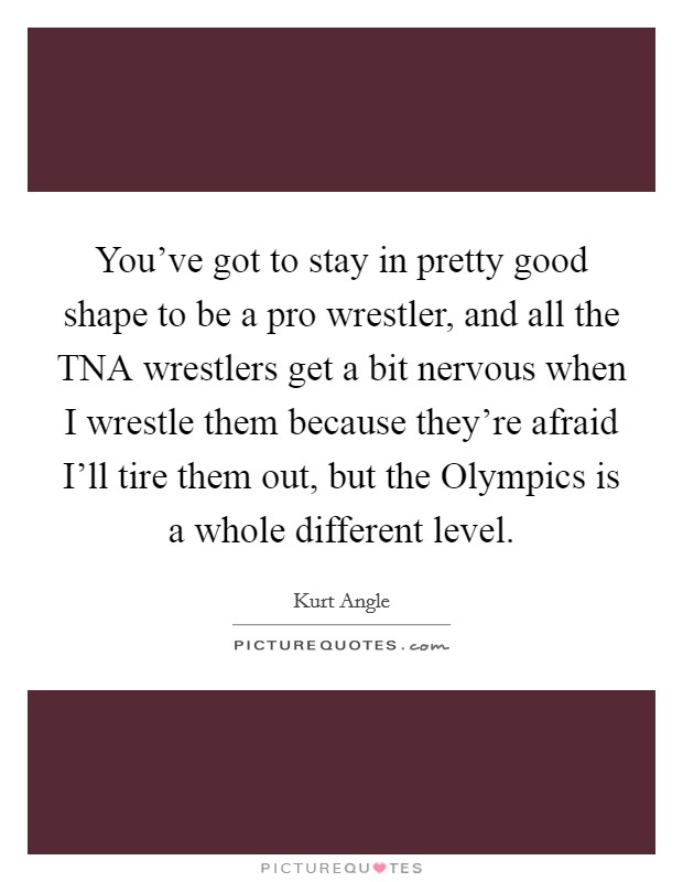 You've got to stay in pretty good shape to be a pro wrestler, and all the TNA wrestlers get a bit nervous when I wrestle them because they're afraid I'll tire them out, but the Olympics is a whole different level. Picture Quote #1