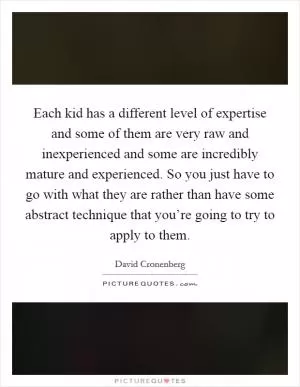Each kid has a different level of expertise and some of them are very raw and inexperienced and some are incredibly mature and experienced. So you just have to go with what they are rather than have some abstract technique that you’re going to try to apply to them Picture Quote #1